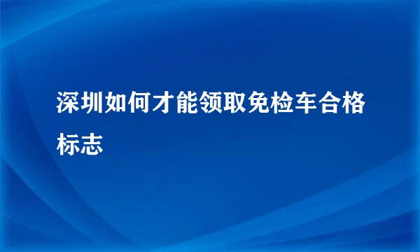 深圳如何才能领取免检车合格标志