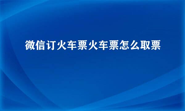 微信订火车票火车票怎么取票