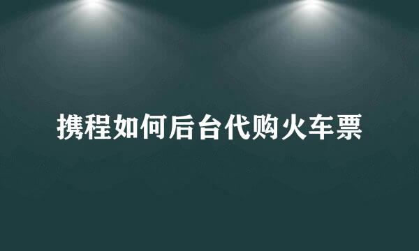 携程如何后台代购火车票