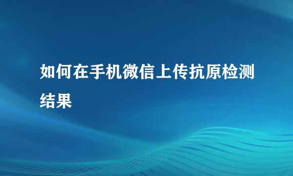 如何在手机微信上传抗原检测结果