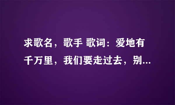 求歌名，歌手 歌词：爱地有千万里，我们要走过去，别彷徨别犹豫，我和你在一起。高山在云雾里