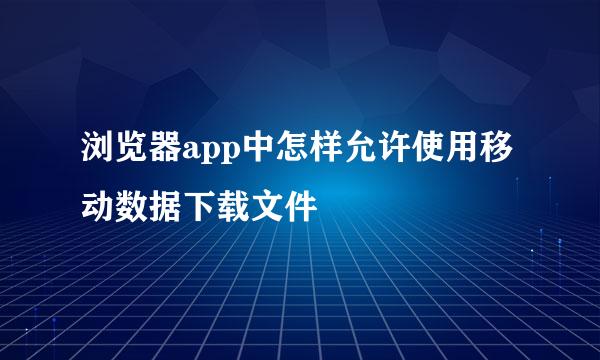 浏览器app中怎样允许使用移动数据下载文件