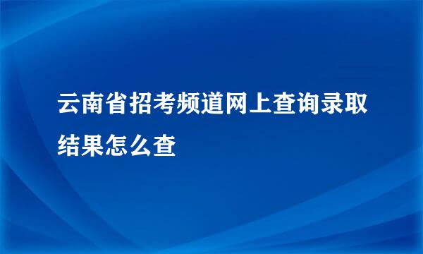 云南省招考频道网上查询录取结果怎么查