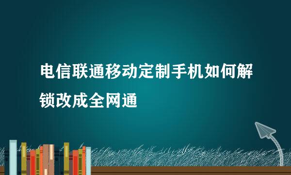 电信联通移动定制手机如何解锁改成全网通