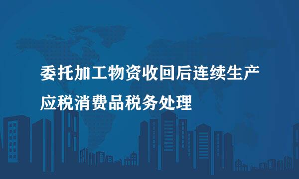 委托加工物资收回后连续生产应税消费品税务处理