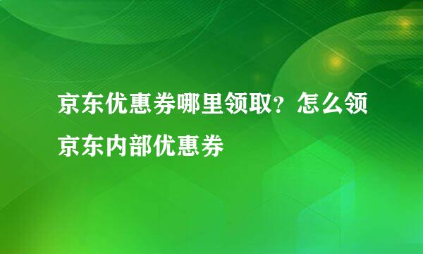 京东优惠券哪里领取？怎么领京东内部优惠券