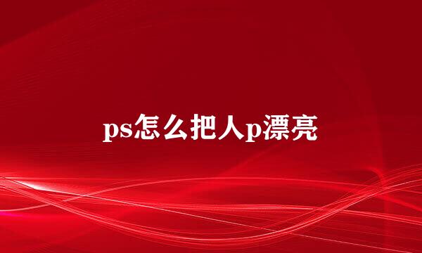 ps怎么把人p漂亮