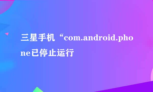 三星手机“com.android.phone已停止运行