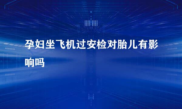孕妇坐飞机过安检对胎儿有影响吗