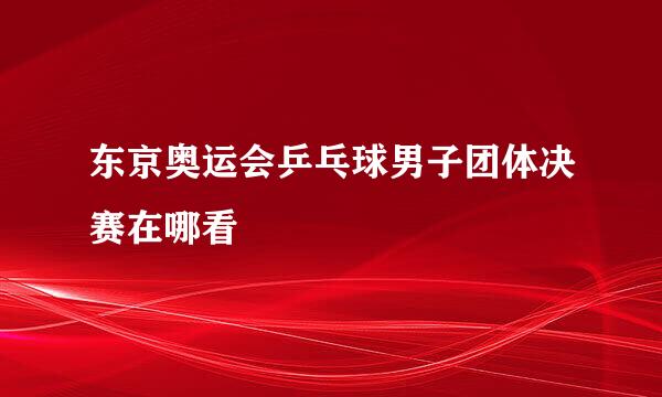 东京奥运会乒乓球男子团体决赛在哪看