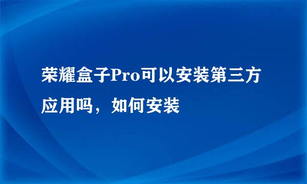 荣耀盒子Pro可以安装第三方应用吗，如何安装