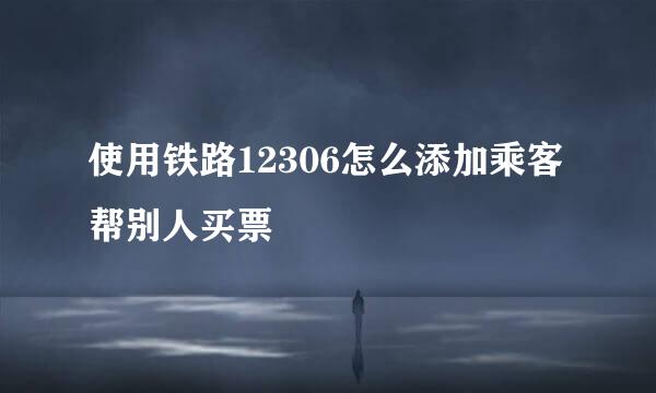 使用铁路12306怎么添加乘客帮别人买票