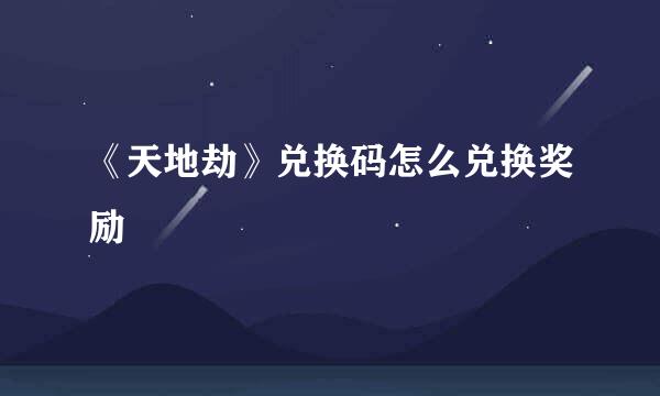 《天地劫》兑换码怎么兑换奖励