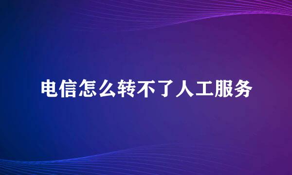电信怎么转不了人工服务