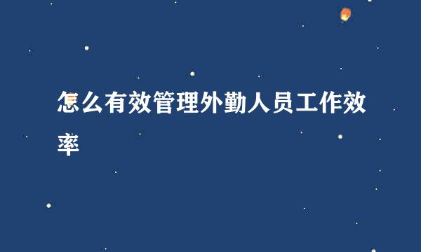 怎么有效管理外勤人员工作效率