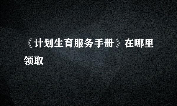 《计划生育服务手册》在哪里领取