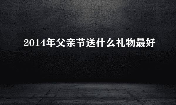 2014年父亲节送什么礼物最好