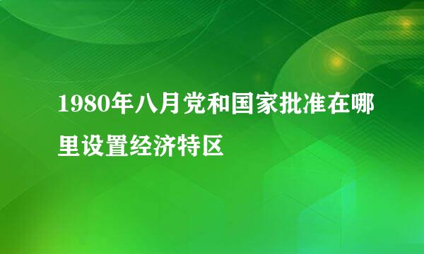 1980年八月党和国家批准在哪里设置经济特区