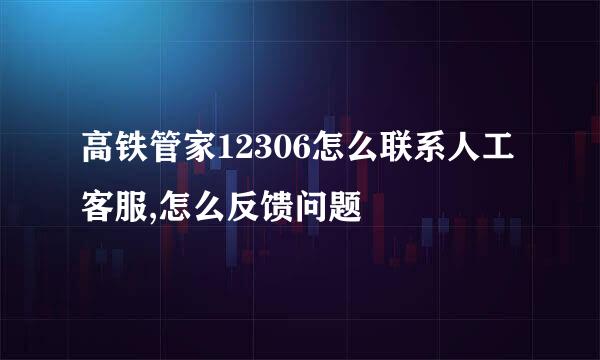 高铁管家12306怎么联系人工客服,怎么反馈问题