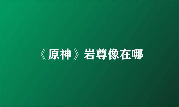 《原神》岩尊像在哪