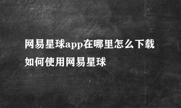 网易星球app在哪里怎么下载 如何使用网易星球