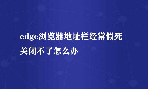 edge浏览器地址栏经常假死关闭不了怎么办