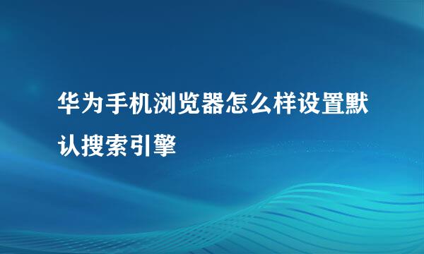 华为手机浏览器怎么样设置默认搜索引擎