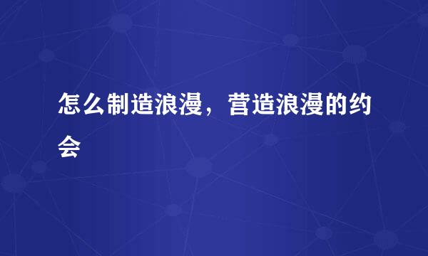 怎么制造浪漫，营造浪漫的约会