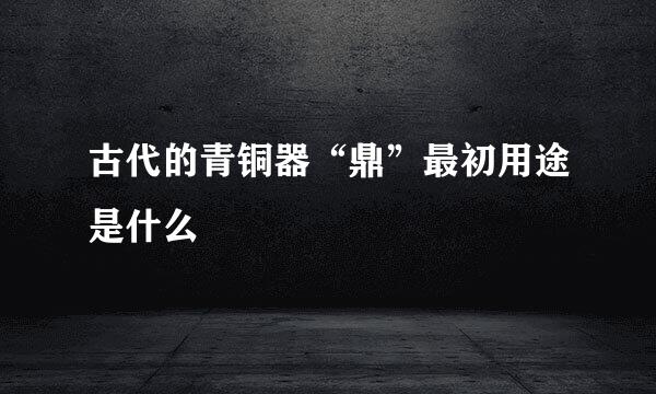 古代的青铜器“鼎”最初用途是什么