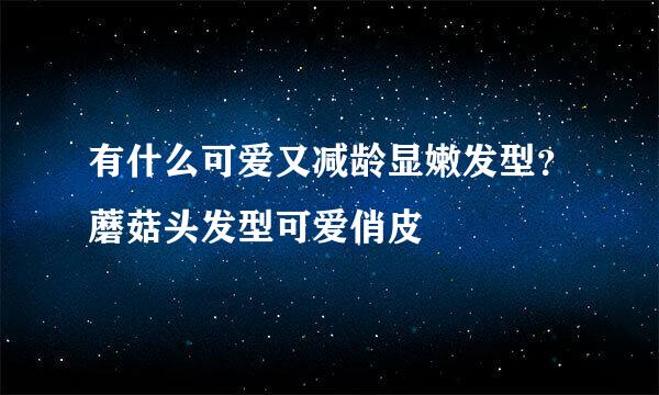 有什么可爱又减龄显嫩发型？蘑菇头发型可爱俏皮
