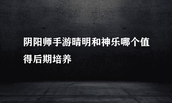 阴阳师手游晴明和神乐哪个值得后期培养
