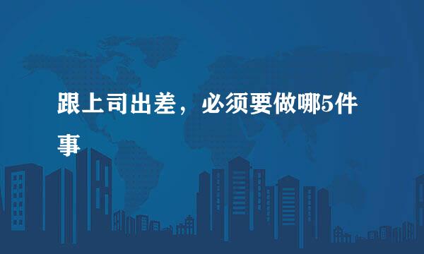 跟上司出差，必须要做哪5件事