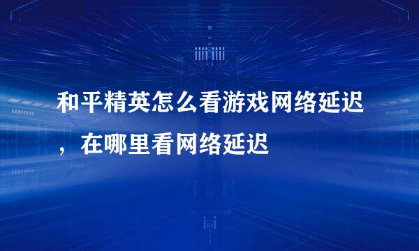 和平精英怎么看游戏网络延迟，在哪里看网络延迟