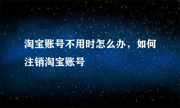 淘宝账号不用时怎么办，如何注销淘宝账号