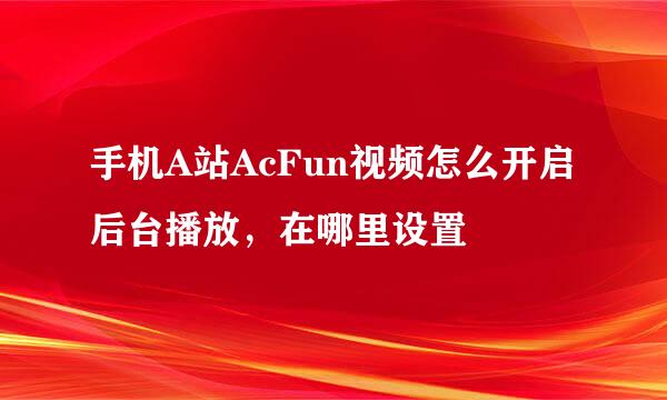 手机A站AcFun视频怎么开启后台播放，在哪里设置