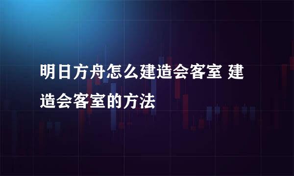 明日方舟怎么建造会客室 建造会客室的方法