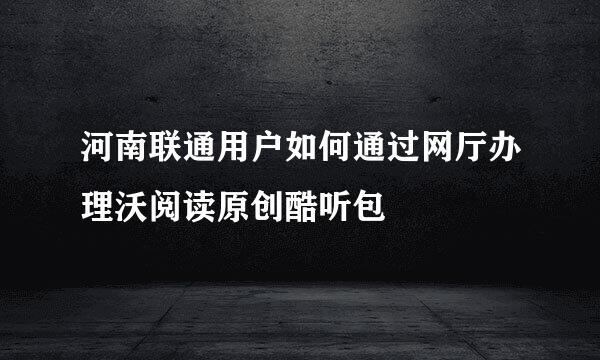 河南联通用户如何通过网厅办理沃阅读原创酷听包