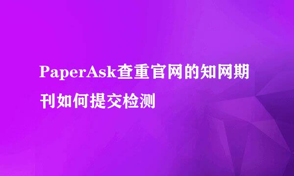 PaperAsk查重官网的知网期刊如何提交检测
