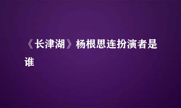 《长津湖》杨根思连扮演者是谁
