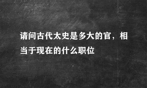 请问古代太史是多大的官，相当于现在的什么职位