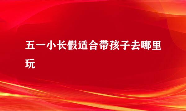 五一小长假适合带孩子去哪里玩