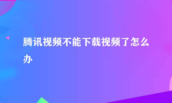 腾讯视频不能下载视频了怎么办