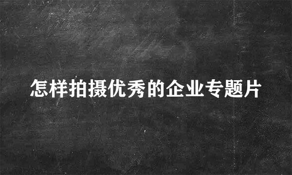 怎样拍摄优秀的企业专题片