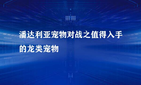 潘达利亚宠物对战之值得入手的龙类宠物