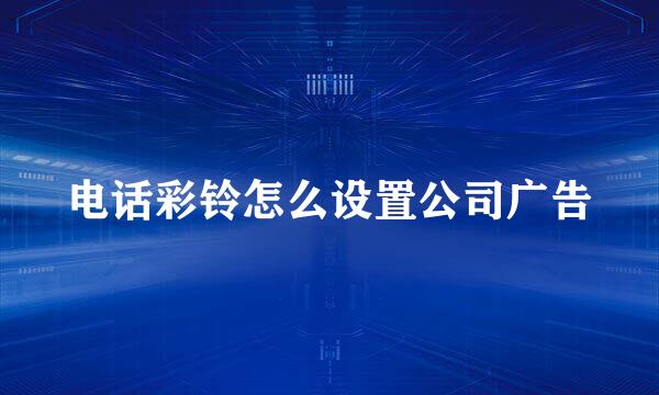 电话彩铃怎么设置公司广告