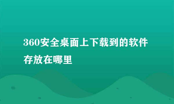 360安全桌面上下载到的软件存放在哪里