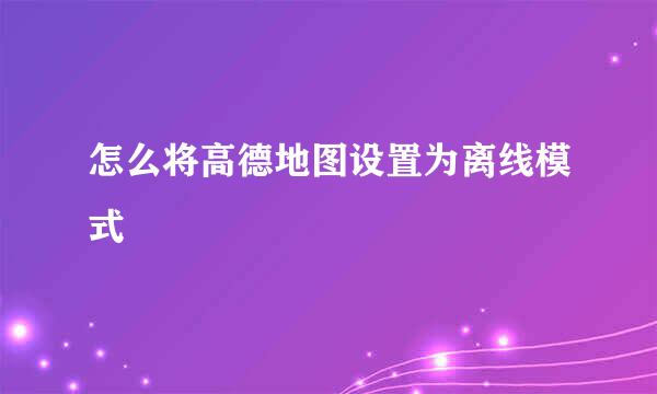 怎么将高德地图设置为离线模式