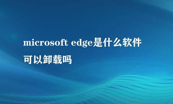 microsoft edge是什么软件可以卸载吗