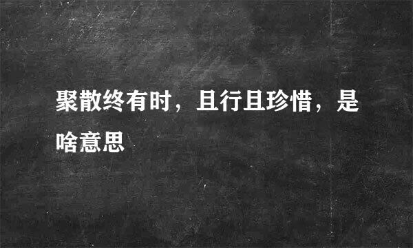 聚散终有时，且行且珍惜，是啥意思