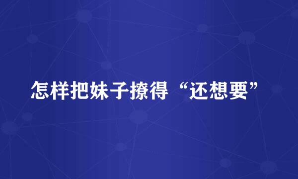 怎样把妹子撩得“还想要”